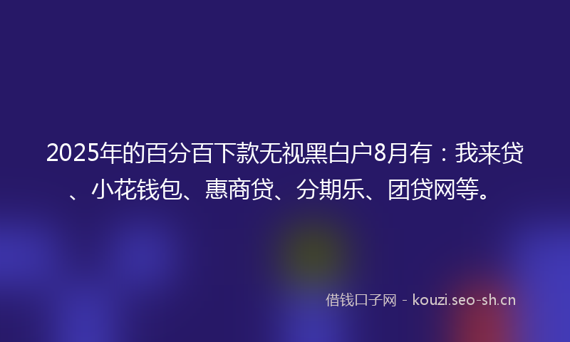 2025年的百分百下款无视黑白户8月有：我来贷、小花钱包、惠商贷、分期乐、团贷网等。
