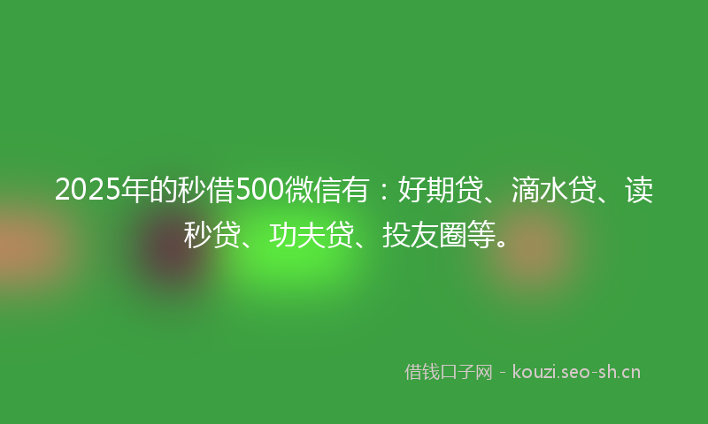 2025年的秒借500微信有：好期贷、滴水贷、读秒贷、功夫贷、投友圈等。