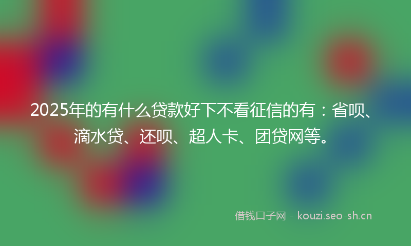 2025年的有什么贷款好下不看征信的有：省呗、滴水贷、还呗、超人卡、团贷网等。