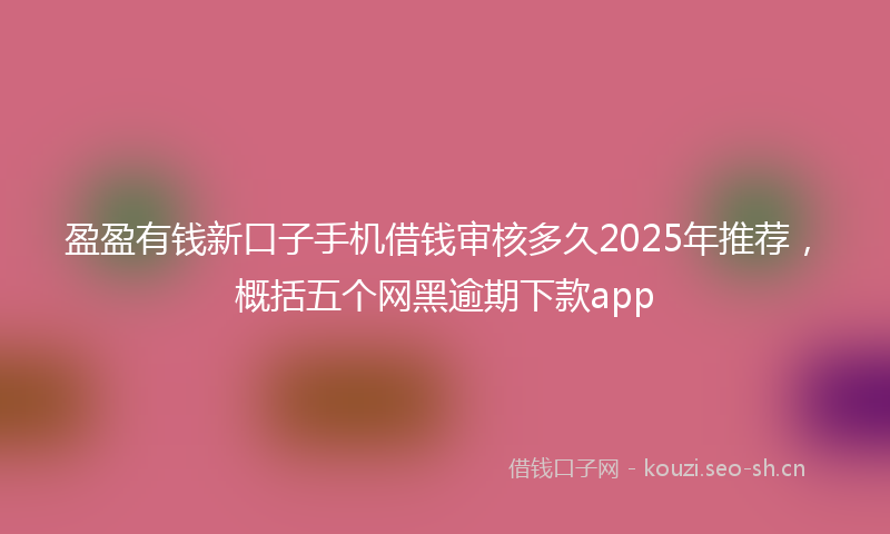 盈盈有钱新口子手机借钱审核多久2025年推荐，概括五个网黑逾期下款app