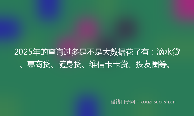 2025年的查询过多是不是大数据花了有：滴水贷、惠商贷、随身贷、维信卡卡贷、投友圈等。