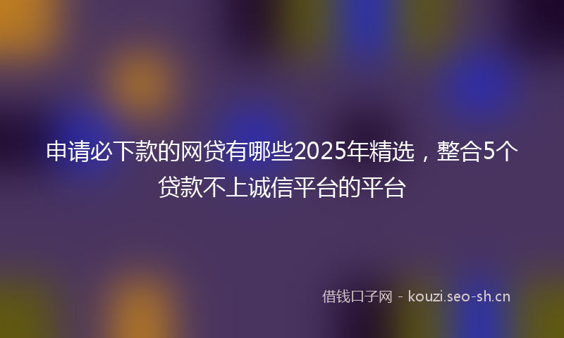 申请必下款的网贷有哪些2025年精选，整合5个贷款不上诚信平台的平台