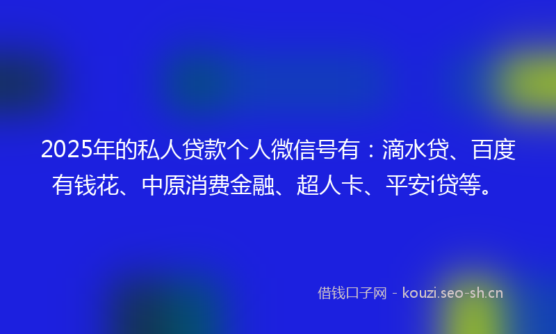 2025年的私人贷款个人微信号有：滴水贷、百度有钱花、中原消费金融、超人卡、平安i贷等。