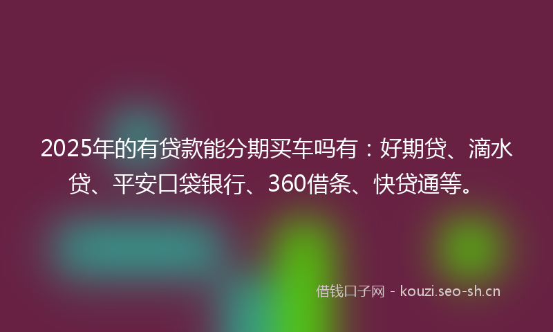 2025年的有贷款能分期买车吗有：好期贷、滴水贷、平安口袋银行、360借条、快贷通等。