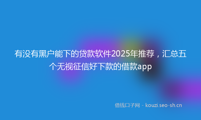 有没有黑户能下的贷款软件2025年推荐，汇总五个无视征信好下款的借款app