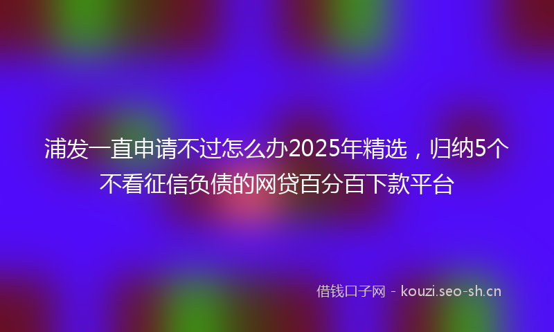 浦发一直申请不过怎么办2025年精选，归纳5个不看征信负债的网贷百分百下款平台