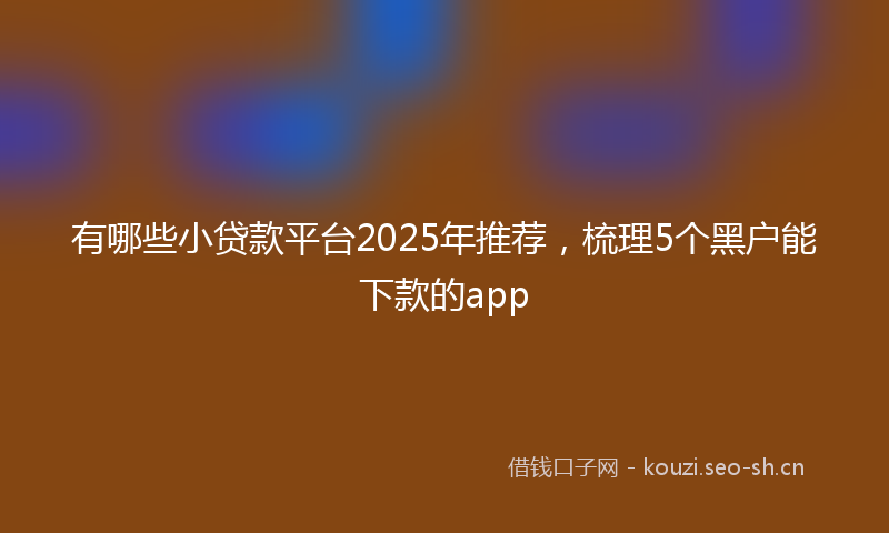 有哪些小贷款平台2025年推荐，梳理5个黑户能下款的app