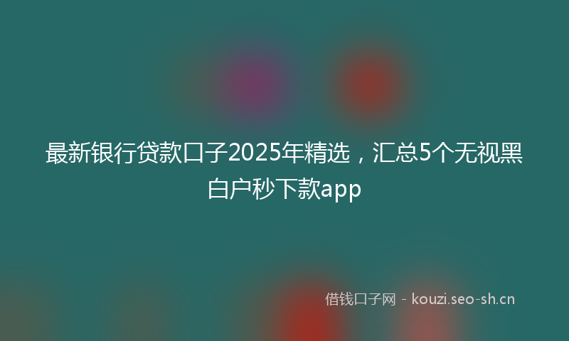 最新银行贷款口子2025年精选，汇总5个无视黑白户秒下款app