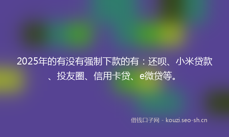 2025年的有没有强制下款的有：还呗、小米贷款、投友圈、信用卡贷、e微贷等。