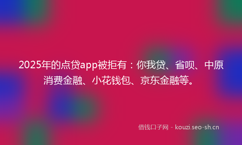 2025年的点贷app被拒有：你我贷、省呗、中原消费金融、小花钱包、京东金融等。