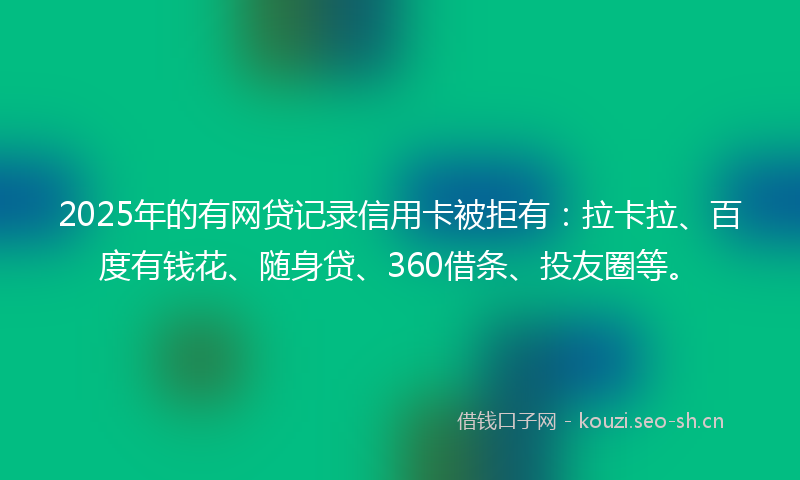 2025年的有网贷记录信用卡被拒有：拉卡拉、百度有钱花、随身贷、360借条、投友圈等。