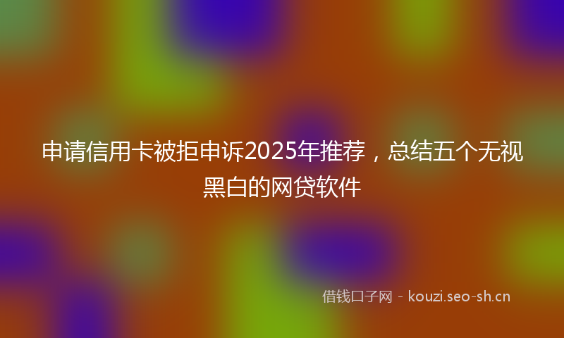 申请信用卡被拒申诉2025年推荐，总结五个无视黑白的网贷软件