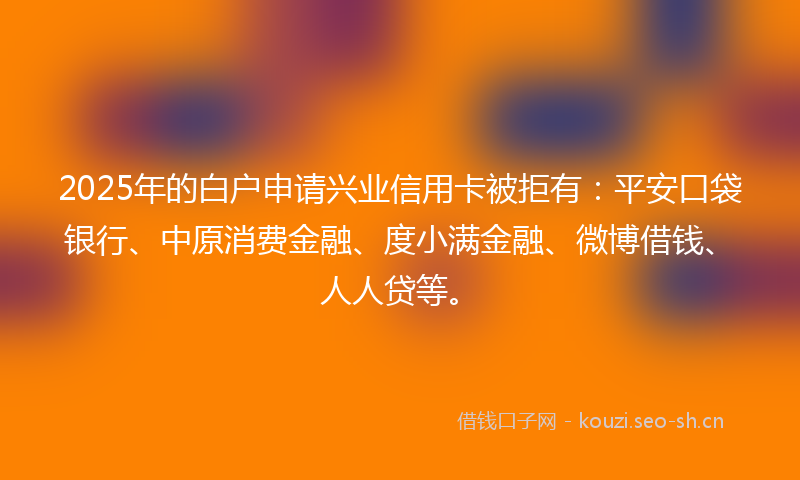 2025年的白户申请兴业信用卡被拒有：平安口袋银行、中原消费金融、度小满金融、微博借钱、人人贷等。