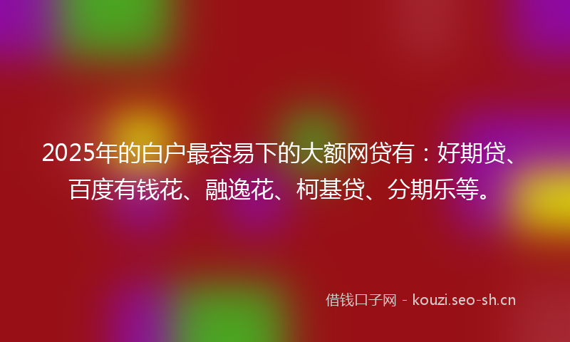 2025年的白户最容易下的大额网贷有：好期贷、百度有钱花、融逸花、柯基贷、分期乐等。