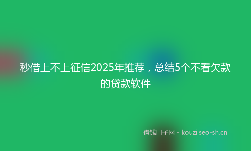 秒借上不上征信2025年推荐，总结5个不看欠款的贷款软件