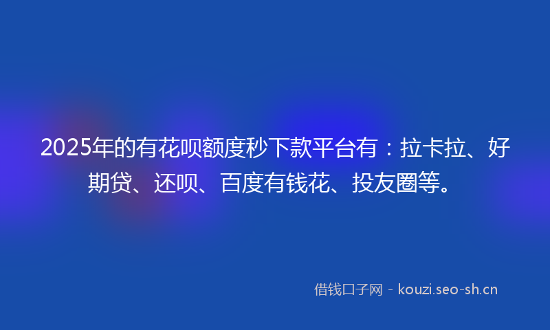 2025年的有花呗额度秒下款平台有：拉卡拉、好期贷、还呗、百度有钱花、投友圈等。