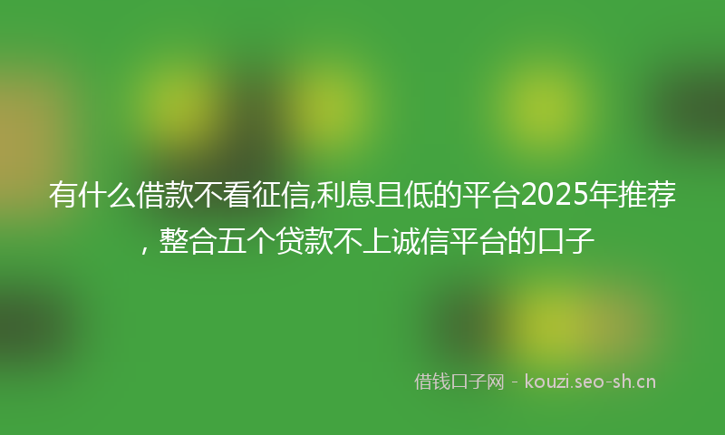 有什么借款不看征信,利息且低的平台2025年推荐,整合五个贷款不上诚信平台的口子