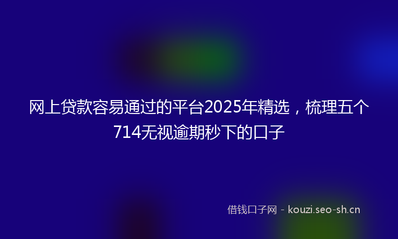 网上贷款容易通过的平台2025年精选，梳理五个714无视逾期秒下的口子