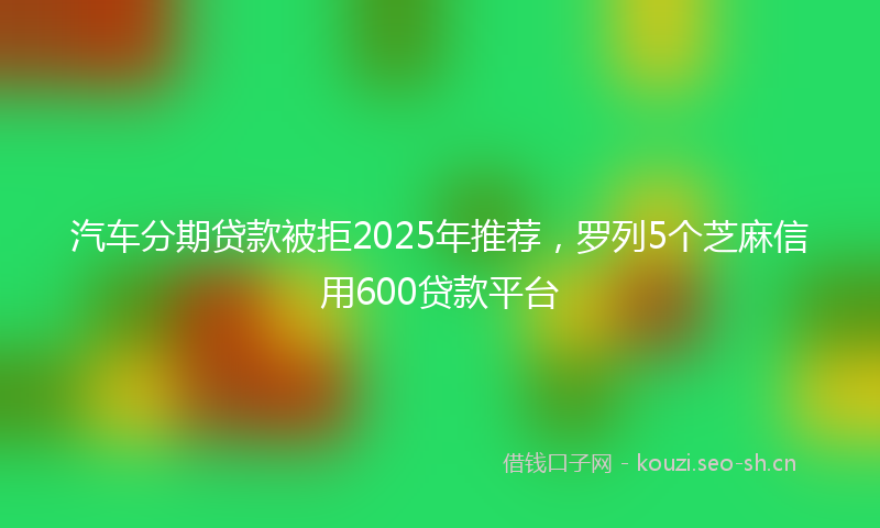 汽车分期贷款被拒2025年推荐，罗列5个芝麻信用600贷款平台
