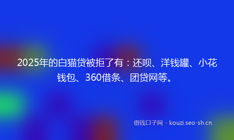 2025年的白猫贷被拒了有：还呗、洋钱罐、小花钱包、360借条、团贷网等。