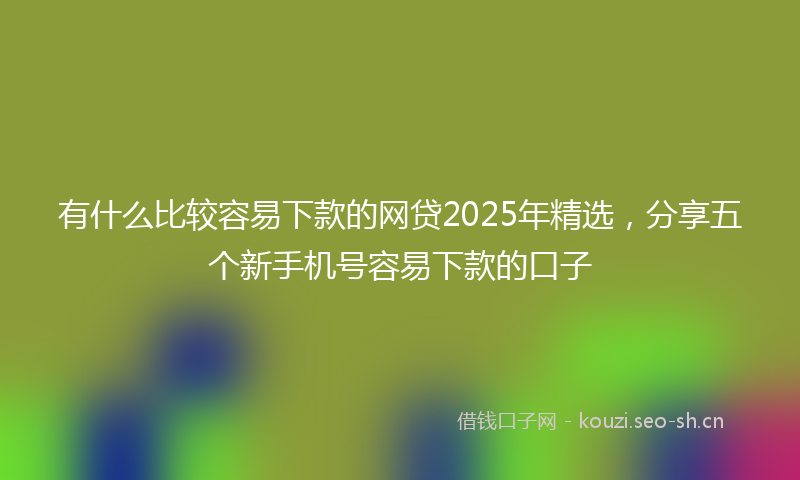 有什么比较容易下款的网贷2025年精选，分享五个新手机号容易下款的口子