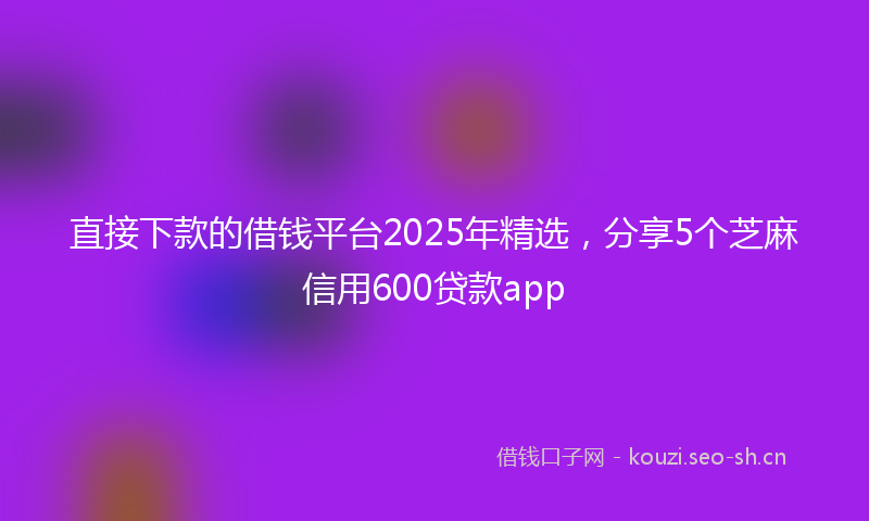 直接下款的借钱平台2025年精选，分享5个芝麻信用600贷款app