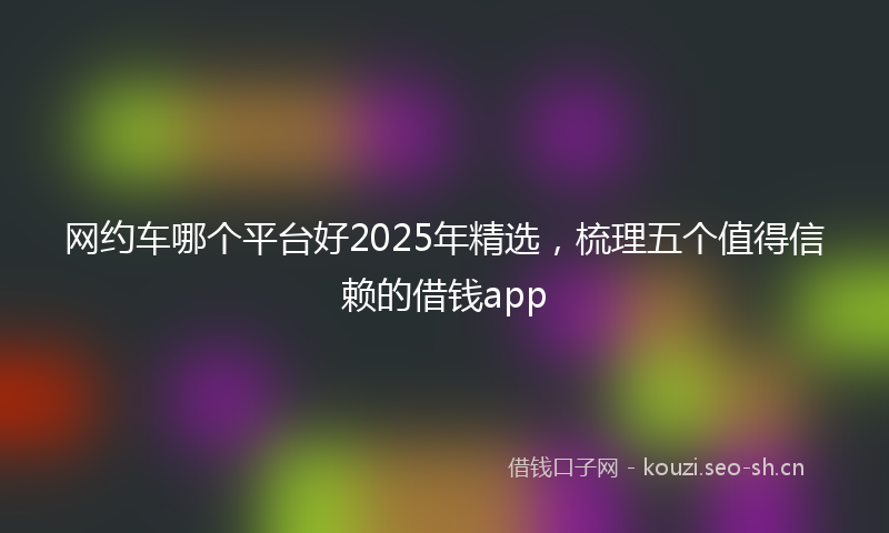 网约车哪个平台好2025年精选，梳理五个值得信赖的借钱app