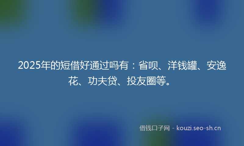 2025年的短借好通过吗有：省呗、洋钱罐、安逸花、功夫贷、投友圈等。