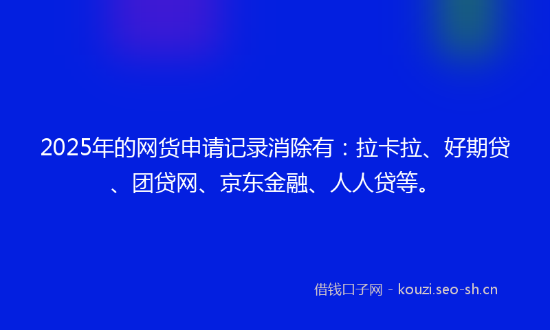 2025年的网货申请记录消除有：拉卡拉、好期贷、团贷网、京东金融、人人贷等。