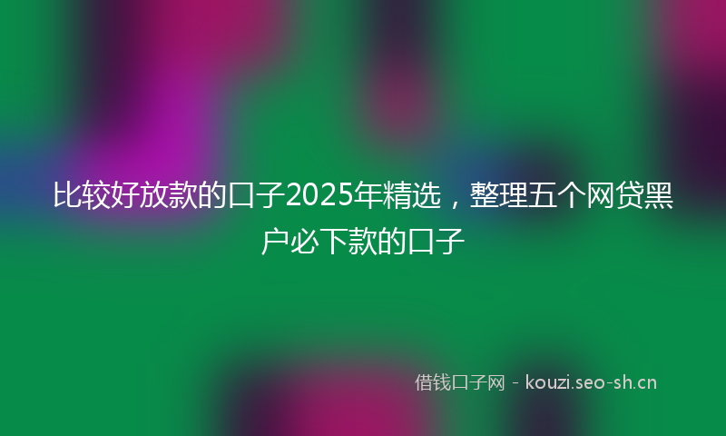 比较好放款的口子2025年精选，整理五个网贷黑户必下款的口子