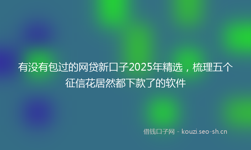 有没有包过的网贷新口子2025年精选，梳理五个征信花居然都下款了的软件
