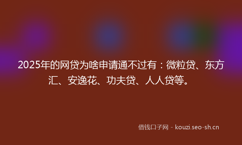 2025年的网贷为啥申请通不过有：微粒贷、东方汇、安逸花、功夫贷、人人贷等。