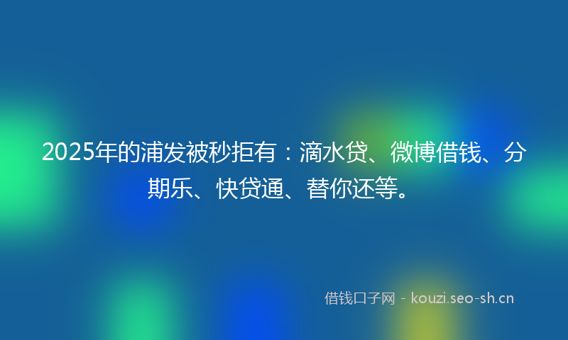 2025年的浦发被秒拒有：滴水贷、微博借钱、分期乐、快贷通、替你还等。