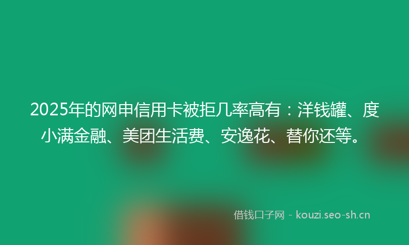 2025年的网申信用卡被拒几率高有：洋钱罐、度小满金融、美团生活费、安逸花、替你还等。