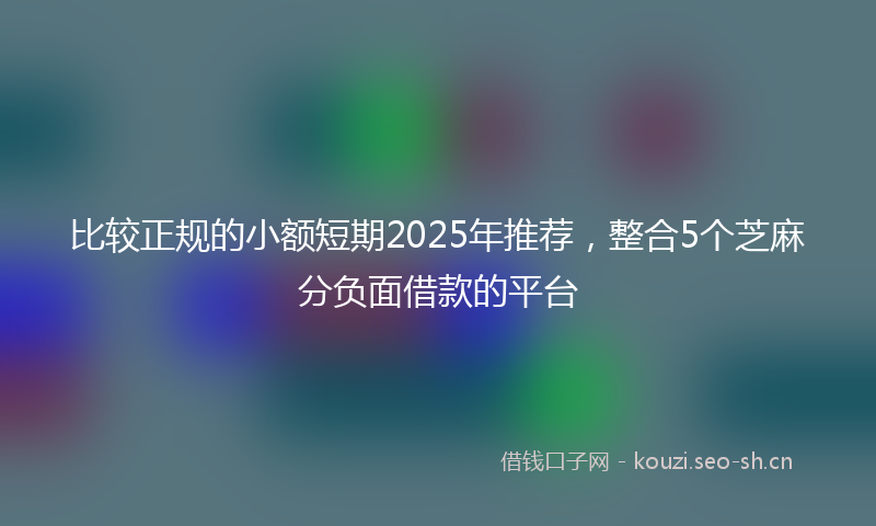 比较正规的小额短期2025年推荐，整合5个芝麻分负面借款的平台