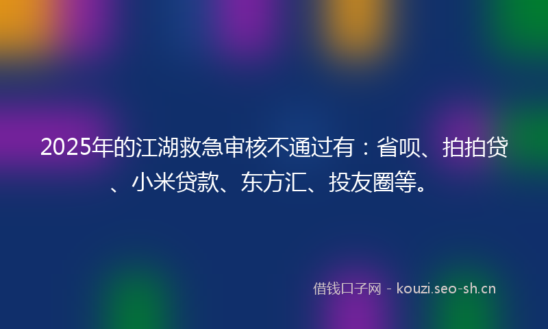 2025年的江湖救急审核不通过有：省呗、拍拍贷、小米贷款、东方汇、投友圈等。