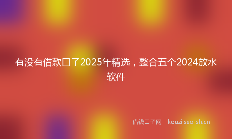 有没有借款口子2025年精选,整合五个2024放水软件