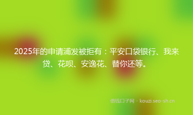 2025年的申请浦发被拒有：平安口袋银行、我来贷、花呗、安逸花、替你还等。