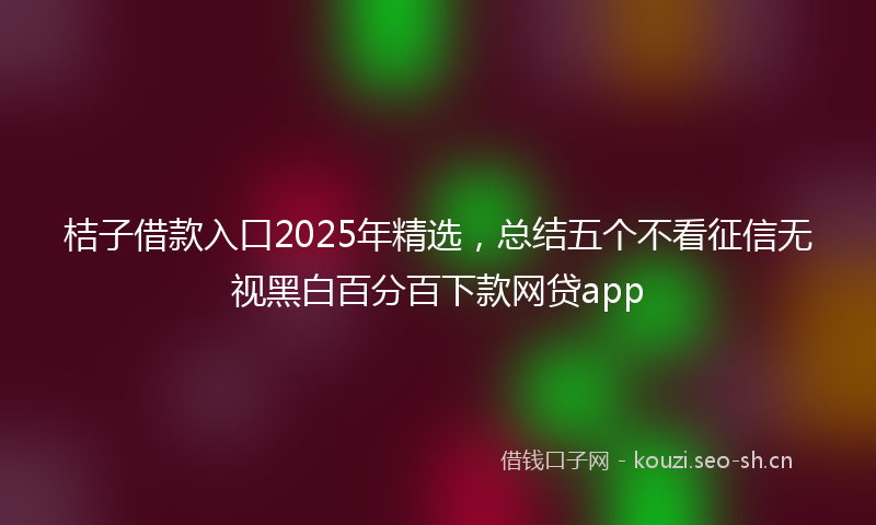 桔子借款入口2025年精选，总结五个不看征信无视黑白百分百下款网贷app