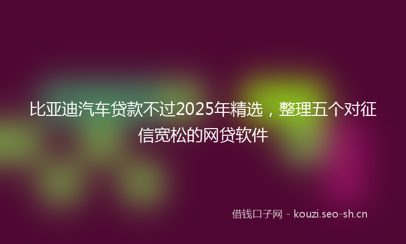 比亚迪汽车贷款不过2025年精选，整理五个对征信宽松的网贷软件