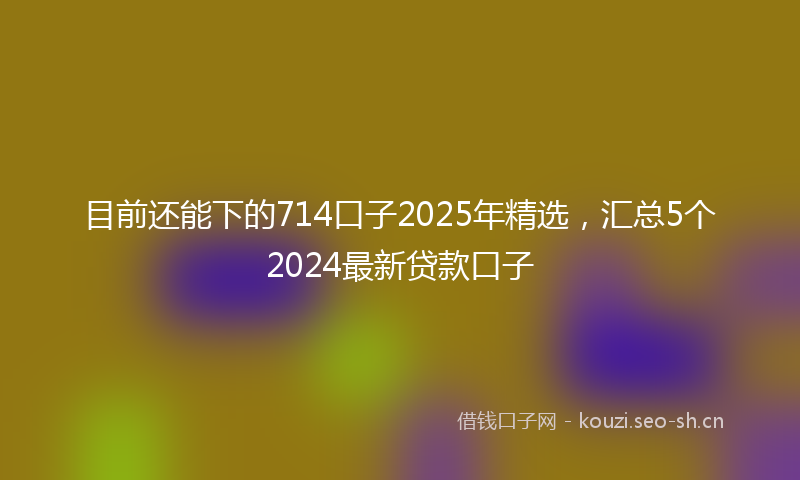 目前还能下的714口子2025年精选，汇总5个2024最新贷款口子