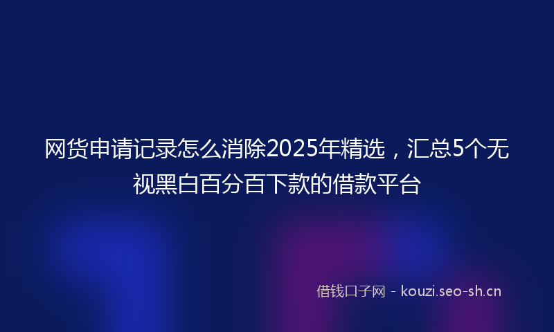 网货申请记录怎么消除2025年精选，汇总5个无视黑白百分百下款的借款平台