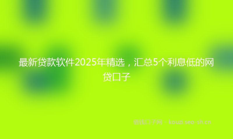 最新贷款软件2025年精选，汇总5个利息低的网贷口子