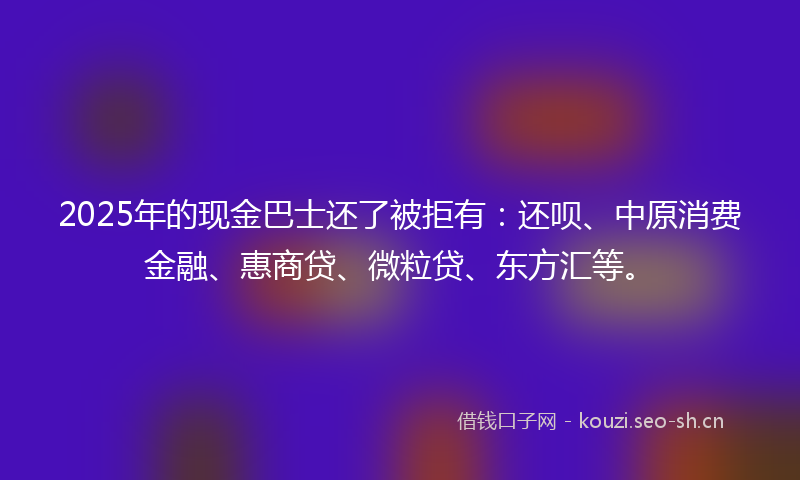 2025年的现金巴士还了被拒有：还呗、中原消费金融、惠商贷、微粒贷、东方汇等。