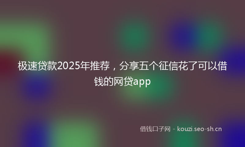 极速贷款2025年推荐，分享五个征信花了可以借钱的网贷app