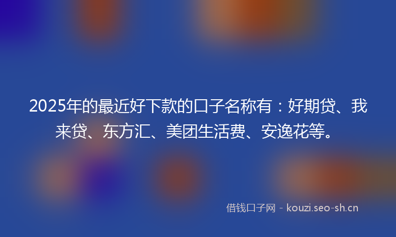 2025年的最近好下款的口子名称有：好期贷、我来贷、东方汇、美团生活费、安逸花等。