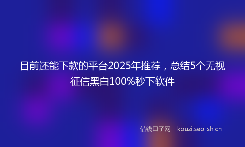 目前还能下款的平台2025年推荐，总结5个无视征信黑白100%秒下软件