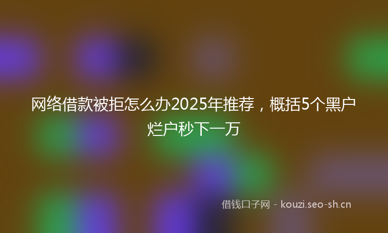 网络借款被拒怎么办2025年推荐，概括5个黑户烂户秒下一万