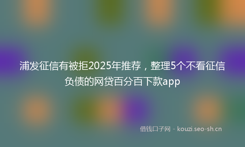 浦发征信有被拒2025年推荐，整理5个不看征信负债的网贷百分百下款app