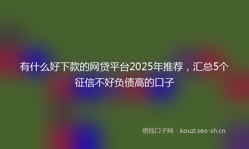 有什么好下款的网贷平台2025年推荐，汇总5个征信不好负债高的口子